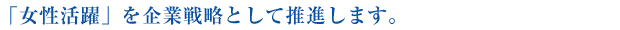 「女性活躍」を企業戦略として推進します。