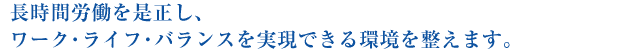 長時間労働を是正し、ワーク・ライフ・バランスを実現できる環境を整えます。