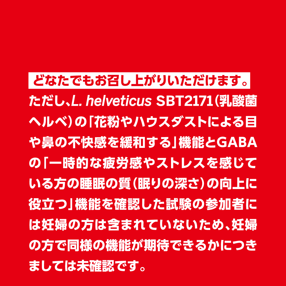  どなたでもお召し上がりいただけます。ただし、L. helveticus SBT2171（乳酸菌ヘルベ）の「花粉やハウスダストによる目や鼻の不快感を緩和する」機能とGABAの「一時的な疲労感やストレスを感じている方の睡眠の質（眠りの深さ）の向上に役立つ」機能を確認した試験の参加者には妊婦の方は含まれていないため、妊婦の方で同様の機能が期待できるかにつきましては未確認です。