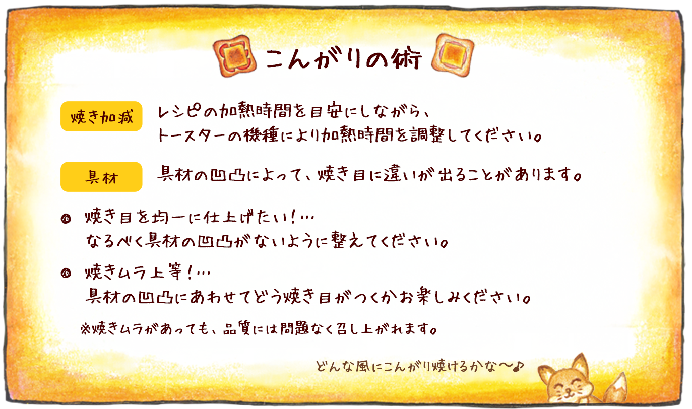 こんがりの術 焼き加減:レシピの加熱時間を目安にしながら、トースターの機種により加熱時間を調整してください。 具材:具材の凹凸によって、焼き目に違いが出ることがあります。