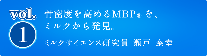vol1. 骨密度を高めるMBP®を、ミルクから発見。ミルクサイエンス研究員 瀬戸 泰幸