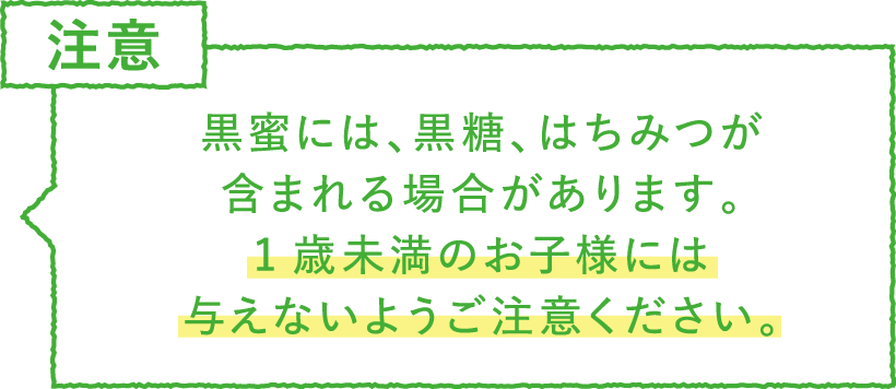 ポイント・注意 黒蜜には、黒糖、はちみつが
含まれる場合があります。1歳未満のお子様には与えないようご注意ください。