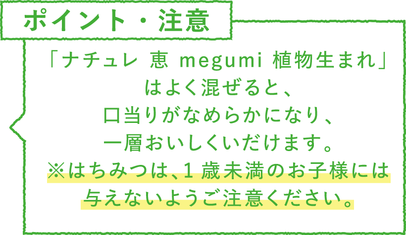 ポイント・注意 「ナチュレ 恵 megumi 植物生まれ」はよく混ぜると、口当りがなめらかになり、一層おいしくいだけます。※はちみつは、1歳未満のお子様には与えないようご注意ください。