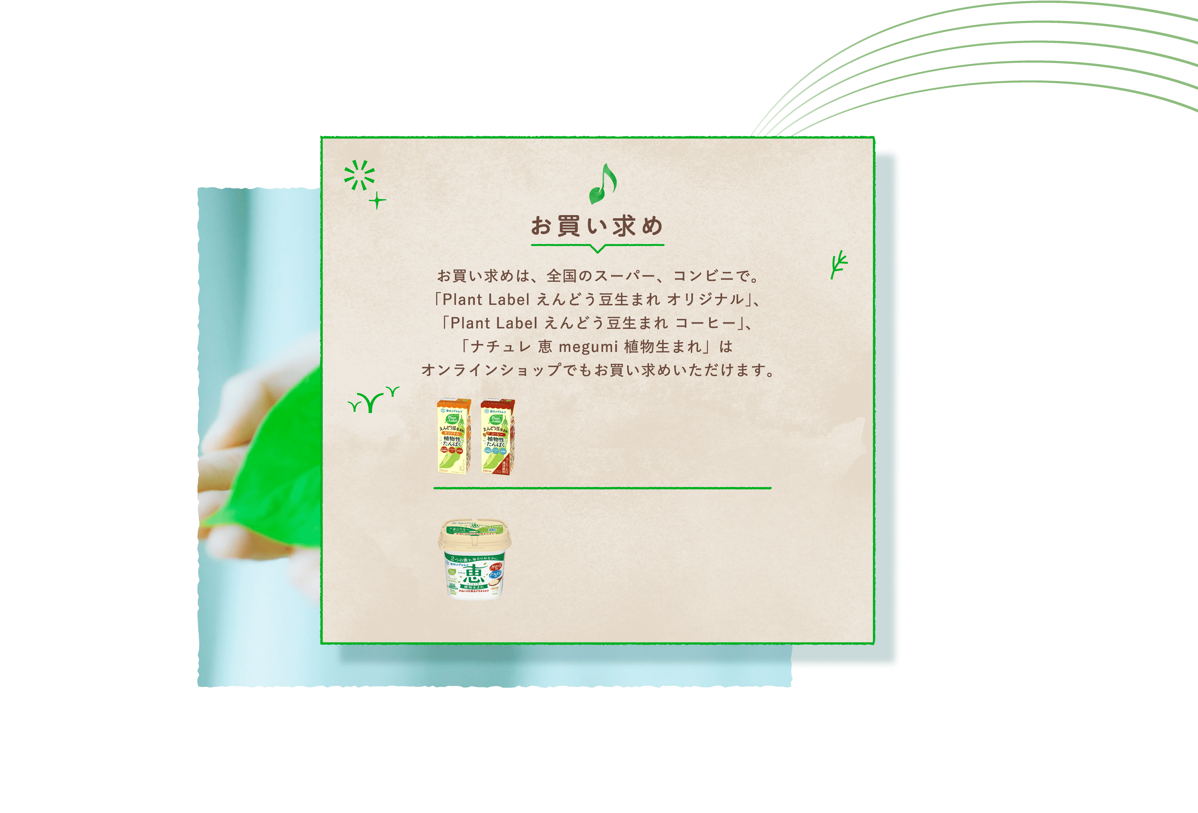 お買い求め　お買い求めは、全国のスーパー、コンビニで。「Plant Label えんどう豆生まれ オリジナル」、「Plant Label えんどう豆生まれ コーヒー」、「ナチュレ 恵 megumi 植物生まれ」はオンラインショップでもお買い求めいただけます。