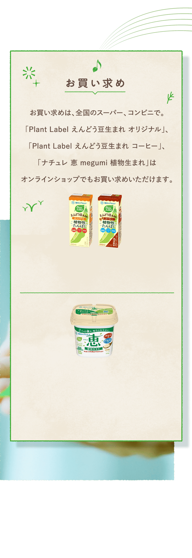 お買い求め　お買い求めは、全国のスーパー、コンビニで。「Plant Label えんどう豆生まれ オリジナル」、「Plant Label えんどう豆生まれ コーヒー」、「ナチュレ 恵 megumi 植物生まれ」はオンラインショップでもお買い求めいただけます。