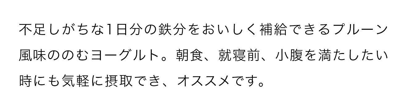 不足しがちな1日分鉄分をおいしく補給できるプルーン風味ののむヨーグルト。朝食、就寝前、小腹を満たしたい時にも気軽に接種でき、オススメです。