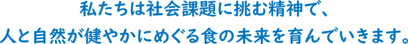 私たちは社会課題に挑む精神で、人と自然が健やかにめぐる食の未来を育んでいきます。